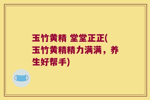 玉竹黄精 堂堂正正(玉竹黄精精力满满,养生好帮手) 玉竹黄精 堂堂正正(玉竹黄精精力满满,养生好帮手)