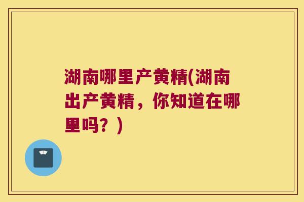 湖南哪里产黄精(湖南出产黄精，你知道在哪里吗？)