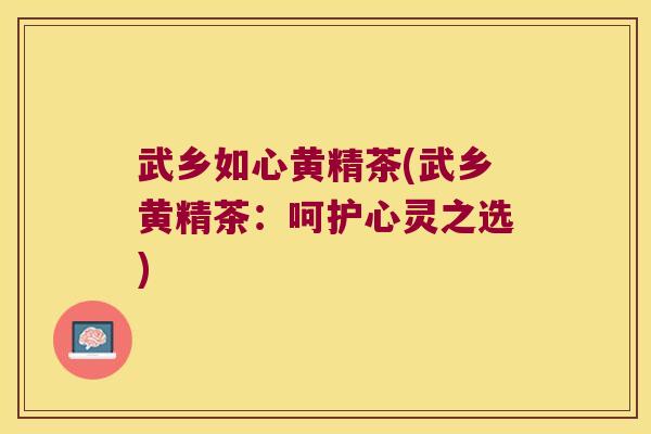 武乡如心黄精茶(武乡黄精茶:呵护心灵之选) 武乡如心黄精茶(武乡黄精茶:呵护心灵之选)