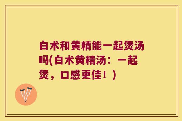 白术和黄精能一起煲汤吗(白术黄精汤：一起煲，口感更佳！)
