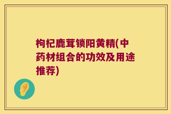 枸杞鹿茸锁阳黄精(材组合的功效及用途推荐)