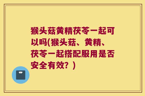 猴头菇黄精茯苓一起可以吗(猴头菇、黄精、茯苓一起搭配服用是否安全有效？)