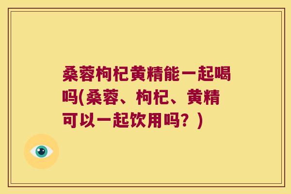 桑蓉枸杞黄精能一起喝吗(桑蓉、枸杞、黄精可以一起饮用吗？)