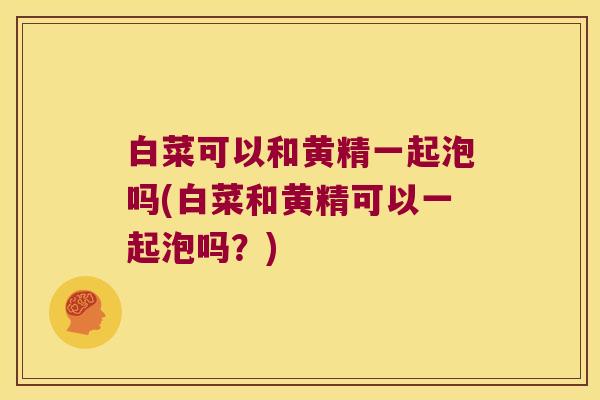 白菜可以和黄精一起泡吗(白菜和黄精可以一起泡吗？)