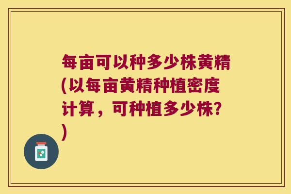 每亩可以种多少株黄精(以每亩黄精种植密度计算,可种植多少株?) 每亩可以种多少株黄精(以每亩黄精种植密度计算,可种植多少株?)