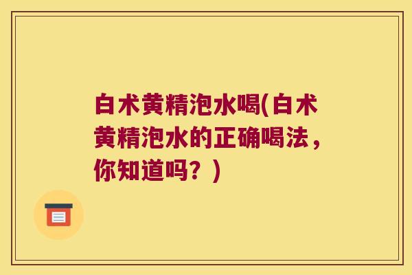 白术黄精泡水喝(白术黄精泡水的正确喝法，你知道吗？)