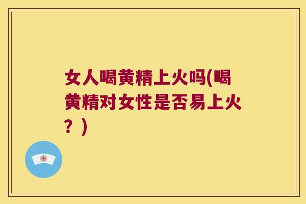 女人喝黄精上火吗(喝黄精对女性是否易上火？)