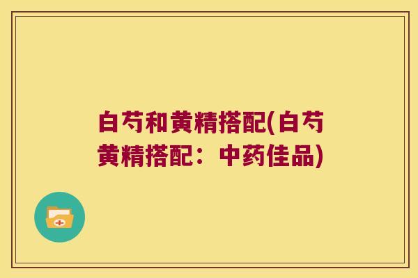 白芍和黄精搭配(白芍黄精搭配:佳品) 白芍和黄精搭配(白芍黄精搭配:佳品)