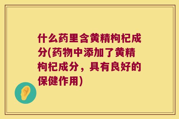 什么药里含黄精枸杞成分(中添加了黄精枸杞成分,具有良好的保健作用) 什么药里含黄精枸杞成分(中添加了黄精枸杞成分,具有良好的保健作用)