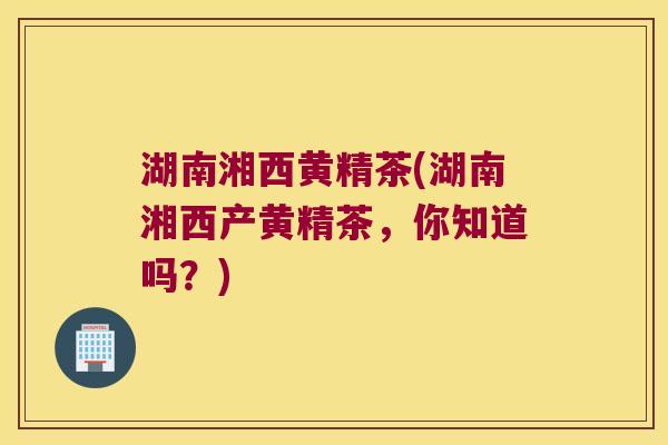湖南湘西黄精茶(湖南湘西产黄精茶，你知道吗？)