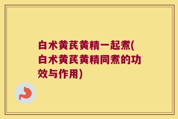 白术黄芪黄精一起煮(白术黄芪黄精同煮的功效与作用)