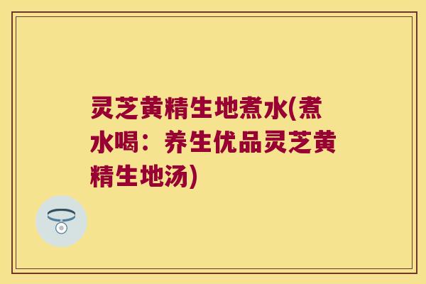 灵芝黄精生地煮水(煮水喝：养生优品灵芝黄精生地汤)