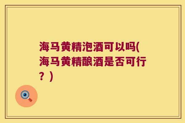 海马黄精泡酒可以吗(海马黄精酿酒是否可行?) 海马黄精泡酒可以吗(海马黄精酿酒是否可行?)