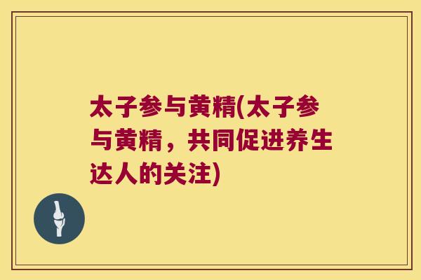 太子参与黄精(太子参与黄精,共同促进养生达人的关注) 太子参与黄精(太子参与黄精,共同促进养生达人的关注)