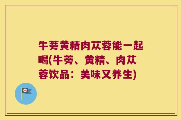 牛蒡黄精肉苁蓉能一起喝(牛蒡、黄精、肉苁蓉饮品：美味又养生)