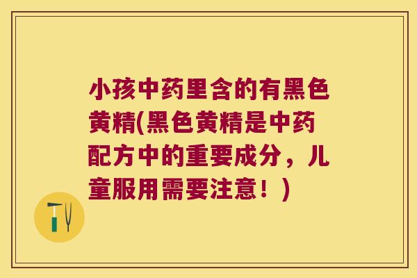 小孩里含的有黑色黄精(黑色黄精是配方中的重要成分，儿童服用需要注意！)