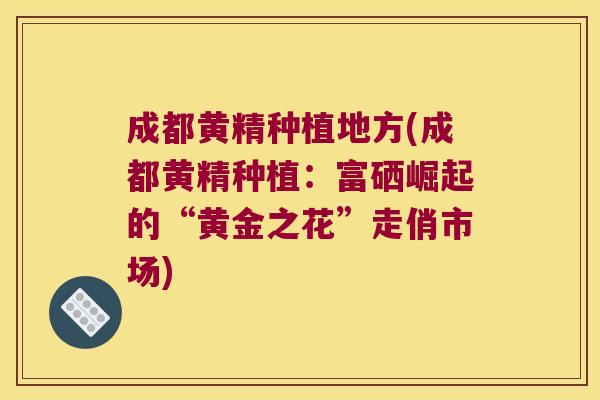 成都黄精种植地方(成都黄精种植：富硒崛起的“黄金之花”走俏市场)