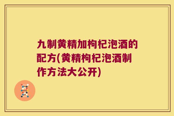 九制黄精加枸杞泡酒的配方(黄精枸杞泡酒制作方法大公开) 九制黄精加枸杞泡酒的配方(黄精枸杞泡酒制作方法大公开)