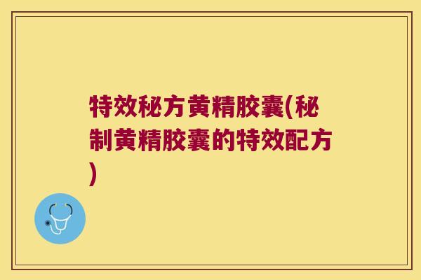 特效秘方黄精胶囊(秘制黄精胶囊的特效配方)