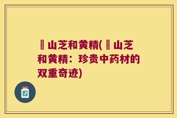 峂山芝和黄精(峂山芝和黄精:珍贵材的双重奇迹) 峂山芝和黄精(峂山芝和黄精:珍贵材的双重奇迹)