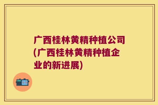 广西桂林黄精种植公司(广西桂林黄精种植企业的新进展)