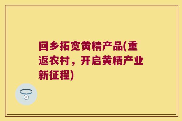 回乡拓宽黄精产品(重返农村，开启黄精产业新征程)