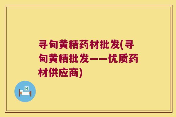 寻甸黄精药材批发(寻甸黄精批发——优质药材供应商)