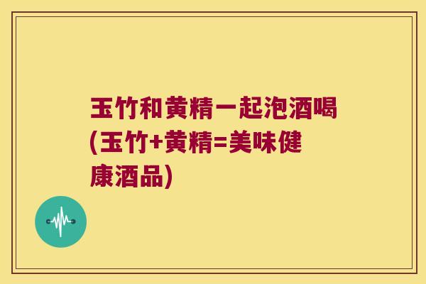 玉竹和黄精一起泡酒喝(玉竹+黄精=美味健康酒品)
