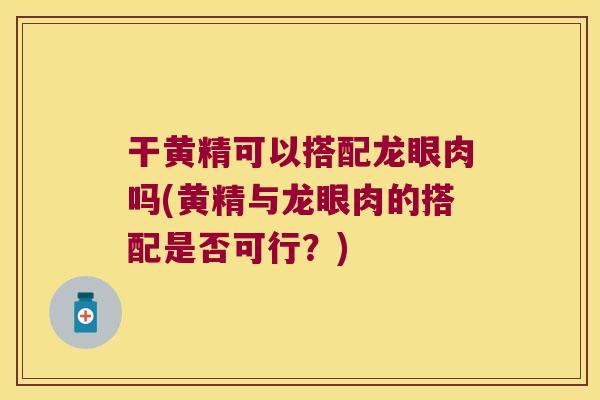 干黄精可以搭配龙眼肉吗(黄精与龙眼肉的搭配是否可行？)