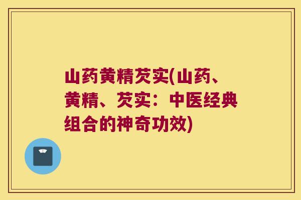 山药黄精芡实(山药、黄精、芡实:中医经典组合的神奇功效) 山药黄精芡实(山药、黄精、芡实:中医经典组合的神奇功效)