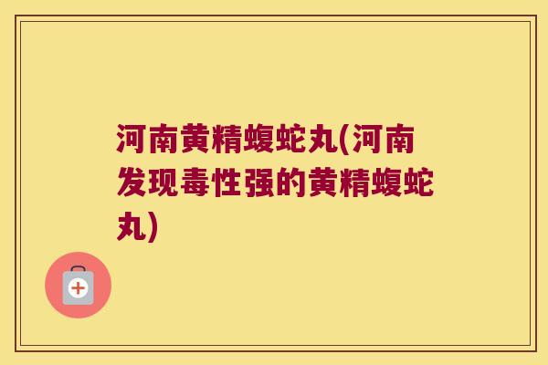 河南黄精蝮蛇丸(河南发现毒性强的黄精蝮蛇丸)
