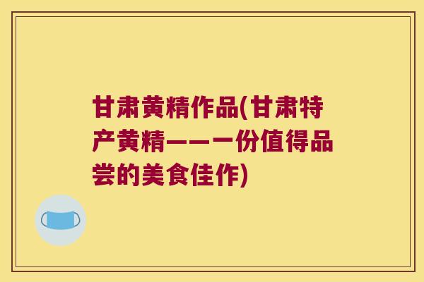 甘肃黄精作品(甘肃特产黄精——一份值得品尝的美食佳作)