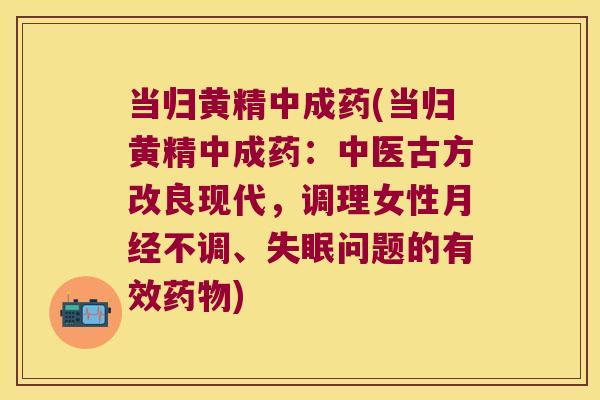 当归黄精中成药(当归黄精中成药：中医古方改良现代，调理女性不调、问题的有效)
