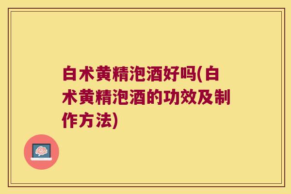 白术黄精泡酒好吗(白术黄精泡酒的功效及制作方法) 白术黄精泡酒好吗(白术黄精泡酒的功效及制作方法)