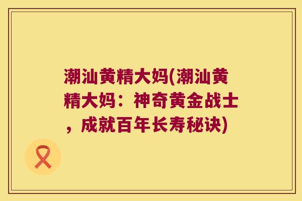 潮汕黄精大妈(潮汕黄精大妈：神奇黄金战士，成就百年长寿秘诀)