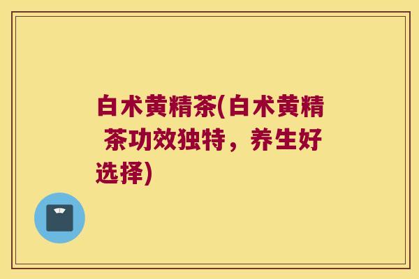 白术黄精茶(白术黄精 茶功效独特,养生好选择) 白术黄精茶(白术黄精 茶功效独特,养生好选择)