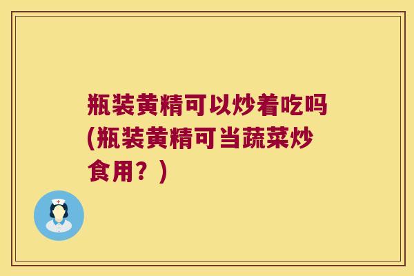 瓶装黄精可以炒着吃吗(瓶装黄精可当蔬菜炒食用？)