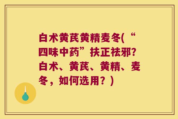 白术黄芪黄精麦冬(“四味”扶正祛邪？白术、黄芪、黄精、麦冬，如何选用？)