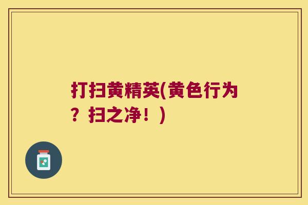 打扫黄精英(黄色行为?扫之净!) 打扫黄精英(黄色行为?扫之净!)