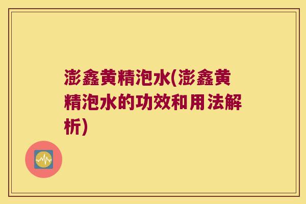 澎鑫黄精泡水(澎鑫黄精泡水的功效和用法解析)