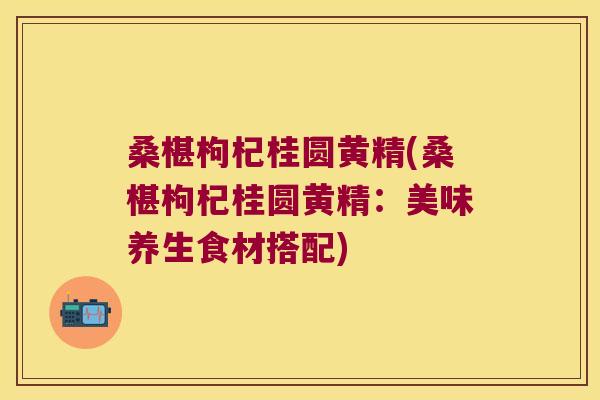 桑椹枸杞桂圆黄精(桑椹枸杞桂圆黄精：美味养生食材搭配)