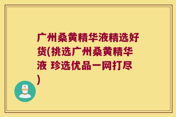 广州桑黄精华液精选好货(挑选广州桑黄精华液 珍选优品一网打尽)