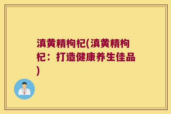 滇黄精枸杞(滇黄精枸杞:打造健康养生佳品) 滇黄精枸杞(滇黄精枸杞:打造健康养生佳品)