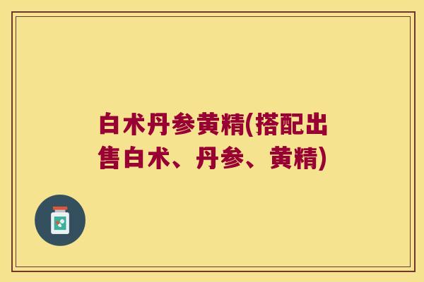 白术丹参黄精(搭配出售白术、丹参、黄精)
