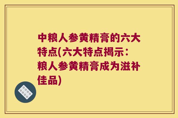 中粮人参黄精膏的六大特点(六大特点揭示：粮人参黄精膏成为滋补佳品)
