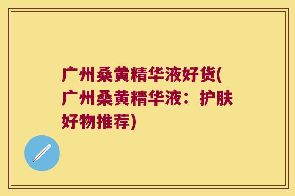 广州桑黄精华液好货(广州桑黄精华液：护肤好物推荐)