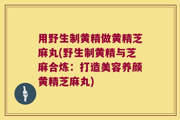 用野生制黄精做黄精芝麻丸(野生制黄精与芝麻合炼:打造美容养颜黄精芝麻丸) 用野生制黄精做黄精芝麻丸(野生制黄精与芝麻合炼:打造美容养颜黄精芝麻丸)