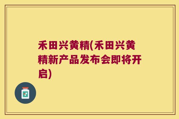 禾田兴黄精(禾田兴黄精新产品发布会即将开启)