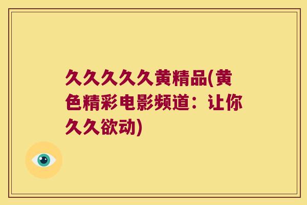 久久久久久黄精品(黄色精彩电影频道:让你久久欲动) 久久久久久黄精品(黄色精彩电影频道:让你久久欲动)