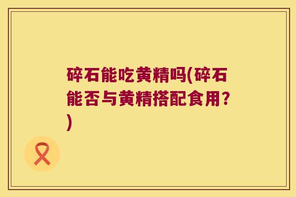 碎石能吃黄精吗(碎石能否与黄精搭配食用？)